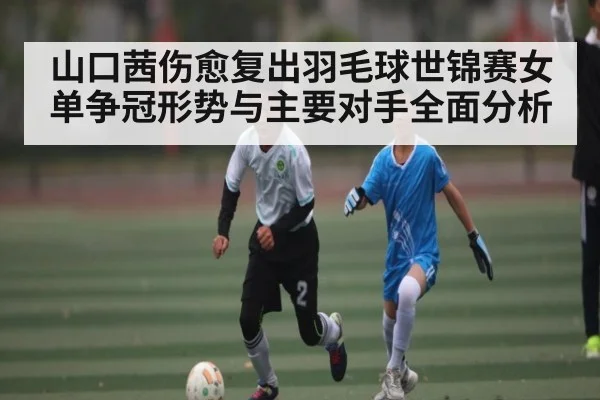 山口茜伤愈复出羽毛球世锦赛女单争冠形势与主要对手全面分析