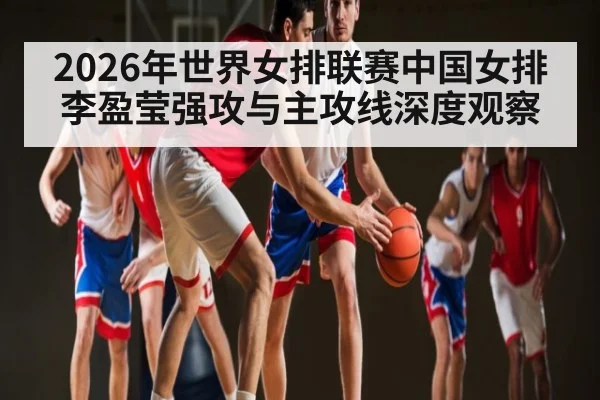 2026年世界女排联赛中国女排李盈莹强攻与主攻线深度观察